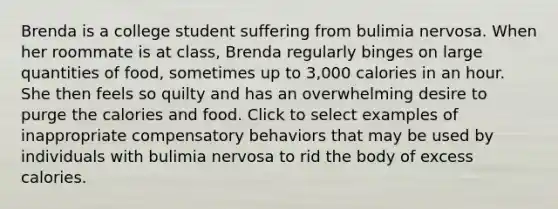 Brenda is a college student suffering from bulimia nervosa. When her roommate is at class, Brenda regularly binges on large quantities of food, sometimes up to 3,000 calories in an hour. She then feels so quilty and has an overwhelming desire to purge the calories and food. Click to select examples of inappropriate compensatory behaviors that may be used by individuals with bulimia nervosa to rid the body of excess calories.