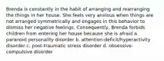 Brenda is constantly in the habit of arranging and rearranging the things in her house. She feels very anxious when things are not arranged symmetrically and engages in this behavior to dismiss her negative feelings. Consequently, Brenda forbids children from entering her house because she is afraid a. paranoid personality disorder b. attention-deficit/hyperactivity disorder c. post-traumatic stress disorder d. obsessive-compulsive disorder