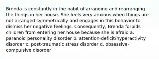 Brenda is constantly in the habit of arranging and rearranging the things in her house. She feels very anxious when things are not arranged symmetrically and engages in this behavior to dismiss her negative feelings. Consequently, Brenda forbids children from entering her house because she is afraid a. <a href='https://www.questionai.com/knowledge/kXvGJ2QS9C-paranoid-personality-disorder' class='anchor-knowledge'>paranoid personality disorder</a> b. attention-deficit/hyperactivity disorder c. <a href='https://www.questionai.com/knowledge/kYGmvqYaVP-post-traumatic-stress-disorder' class='anchor-knowledge'>post-traumatic stress disorder</a> d. obsessive-compulsive disorder