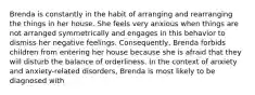 Brenda is constantly in the habit of arranging and rearranging the things in her house. She feels very anxious when things are not arranged symmetrically and engages in this behavior to dismiss her negative feelings. Consequently, Brenda forbids children from entering her house because she is afraid that they will disturb the balance of orderliness. In the context of anxiety and anxiety-related disorders, Brenda is most likely to be diagnosed with