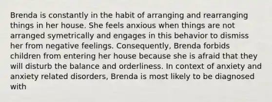 Brenda is constantly in the habit of arranging and rearranging things in her house. She feels anxious when things are not arranged symetrically and engages in this behavior to dismiss her from negative feelings. Consequently, Brenda forbids children from entering her house because she is afraid that they will disturb the balance and orderliness. In context of anxiety and anxiety related disorders, Brenda is most likely to be diagnosed with