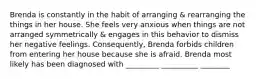 Brenda is constantly in the habit of arranging & rearranging the things in her house. She feels very anxious when things are not arranged symmetrically & engages in this behavior to dismiss her negative feelings. Consequently, Brenda forbids children from entering her house because she is afraid. Brenda most likely has been diagnosed with _________ __________ ________