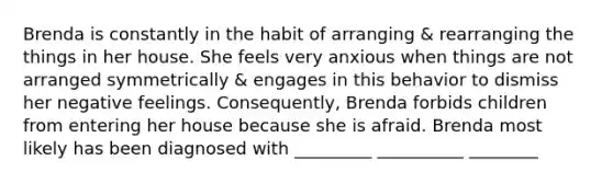 Brenda is constantly in the habit of arranging & rearranging the things in her house. She feels very anxious when things are not arranged symmetrically & engages in this behavior to dismiss her negative feelings. Consequently, Brenda forbids children from entering her house because she is afraid. Brenda most likely has been diagnosed with _________ __________ ________