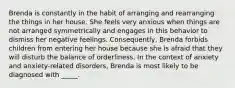 Brenda is constantly in the habit of arranging and rearranging the things in her house. She feels very anxious when things are not arranged symmetrically and engages in this behavior to dismiss her negative feelings. Consequently, Brenda forbids children from entering her house because she is afraid that they will disturb the balance of orderliness. In the context of anxiety and anxiety-related disorders, Brenda is most likely to be diagnosed with _____.