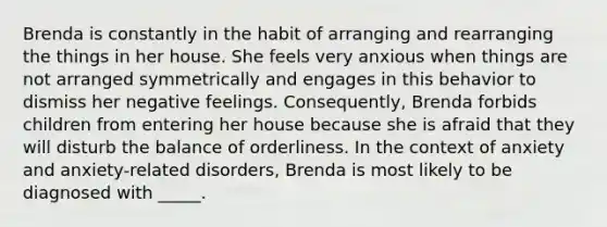 Brenda is constantly in the habit of arranging and rearranging the things in her house. She feels very anxious when things are not arranged symmetrically and engages in this behavior to dismiss her negative feelings. Consequently, Brenda forbids children from entering her house because she is afraid that they will disturb the balance of orderliness. In the context of anxiety and anxiety-related disorders, Brenda is most likely to be diagnosed with _____.