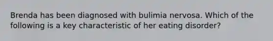 Brenda has been diagnosed with bulimia nervosa. Which of the following is a key characteristic of her eating disorder?