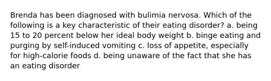 Brenda has been diagnosed with bulimia nervosa. Which of the following is a key characteristic of their eating disorder? a. being 15 to 20 percent below her ideal body weight b. binge eating and purging by self-induced vomiting c. loss of appetite, especially for high-calorie foods d. being unaware of the fact that she has an eating disorder