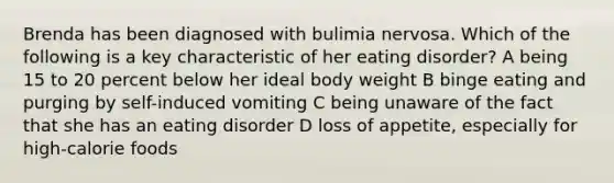 Brenda has been diagnosed with bulimia nervosa. Which of the following is a key characteristic of her eating disorder? A being 15 to 20 percent below her ideal body weight B binge eating and purging by self-induced vomiting C being unaware of the fact that she has an eating disorder D loss of appetite, especially for high-calorie foods