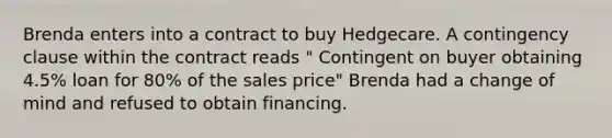 Brenda enters into a contract to buy Hedgecare. A contingency clause within the contract reads " Contingent on buyer obtaining 4.5% loan for 80% of the sales price" Brenda had a change of mind and refused to obtain financing.