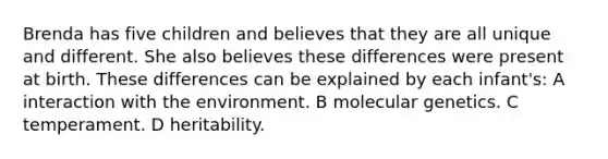 Brenda has five children and believes that they are all unique and different. She also believes these differences were present at birth. These differences can be explained by each infant's: A interaction with the environment. B molecular genetics. C temperament. D heritability.