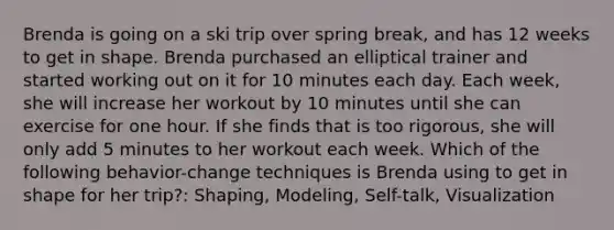 Brenda is going on a ski trip over spring break, and has 12 weeks to get in shape. Brenda purchased an elliptical trainer and started working out on it for 10 minutes each day. Each week, she will increase her workout by 10 minutes until she can exercise for one hour. If she finds that is too rigorous, she will only add 5 minutes to her workout each week. Which of the following behavior-change techniques is Brenda using to get in shape for her trip?: Shaping, Modeling, Self-talk, Visualization