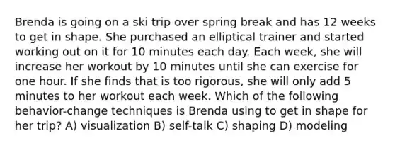 Brenda is going on a ski trip over spring break and has 12 weeks to get in shape. She purchased an elliptical trainer and started working out on it for 10 minutes each day. Each week, she will increase her workout by 10 minutes until she can exercise for one hour. If she finds that is too rigorous, she will only add 5 minutes to her workout each week. Which of the following behavior-change techniques is Brenda using to get in shape for her trip? A) visualization B) self-talk C) shaping D) modeling