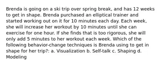 Brenda is going on a ski trip over spring break, and has 12 weeks to get in shape. Brenda purchased an elliptical trainer and started working out on it for 10 minutes each day. Each week, she will increase her workout by 10 minutes until she can exercise for one hour. If she finds that is too rigorous, she will only add 5 minutes to her workout each week. Which of the following behavior-change techniques is Brenda using to get in shape for her trip?: a. Visualization b. Self-talk c. Shaping d. Modeling