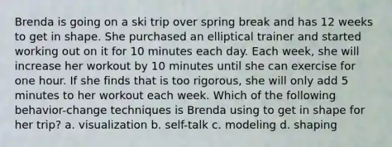 Brenda is going on a ski trip over spring break and has 12 weeks to get in shape. She purchased an elliptical trainer and started working out on it for 10 minutes each day. Each week, she will increase her workout by 10 minutes until she can exercise for one hour. If she finds that is too rigorous, she will only add 5 minutes to her workout each week. Which of the following behavior-change techniques is Brenda using to get in shape for her trip? a. visualization b. self-talk c. modeling d. shaping