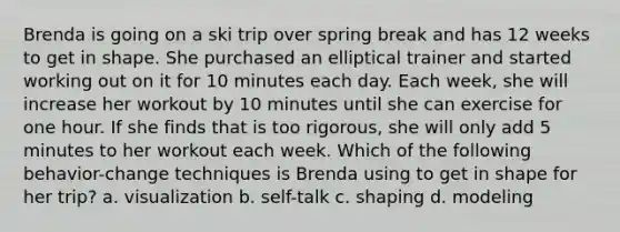 Brenda is going on a ski trip over spring break and has 12 weeks to get in shape. She purchased an elliptical trainer and started working out on it for 10 minutes each day. Each week, she will increase her workout by 10 minutes until she can exercise for one hour. If she finds that is too rigorous, she will only add 5 minutes to her workout each week. Which of the following behavior-change techniques is Brenda using to get in shape for her trip? a. visualization b. self-talk c. shaping d. modeling