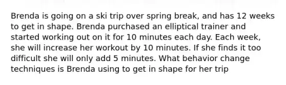 Brenda is going on a ski trip over spring break, and has 12 weeks to get in shape. Brenda purchased an elliptical trainer and started working out on it for 10 minutes each day. Each week, she will increase her workout by 10 minutes. If she finds it too difficult she will only add 5 minutes. What behavior change techniques is Brenda using to get in shape for her trip