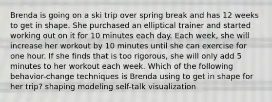 Brenda is going on a ski trip over spring break and has 12 weeks to get in shape. She purchased an elliptical trainer and started working out on it for 10 minutes each day. Each week, she will increase her workout by 10 minutes until she can exercise for one hour. If she finds that is too rigorous, she will only add 5 minutes to her workout each week. Which of the following behavior-change techniques is Brenda using to get in shape for her trip? shaping modeling self-talk visualization