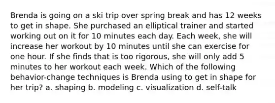 Brenda is going on a ski trip over spring break and has 12 weeks to get in shape. She purchased an elliptical trainer and started working out on it for 10 minutes each day. Each week, she will increase her workout by 10 minutes until she can exercise for one hour. If she finds that is too rigorous, she will only add 5 minutes to her workout each week. Which of the following behavior-change techniques is Brenda using to get in shape for her trip? a. shaping b. modeling c. visualization d. self-talk