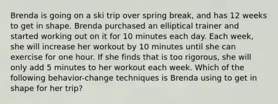 Brenda is going on a ski trip over spring break, and has 12 weeks to get in shape. Brenda purchased an elliptical trainer and started working out on it for 10 minutes each day. Each week, she will increase her workout by 10 minutes until she can exercise for one hour. If she finds that is too rigorous, she will only add 5 minutes to her workout each week. Which of the following behavior-change techniques is Brenda using to get in shape for her trip?