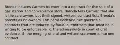 Brenda induces Carmen to enter into a contract for the sale of a gas station and convenience store. Brenda tells Carmen that she is the sole owner, but their signed, written contract lists Brenda's parents as co-owners. The parol evidence rule governs a. contracts that are induced by fraud. b. contracts that must be in writing to be enforceable. c. the admissibility in court of oral evidence. d. the merging of oral and written statements into one contract