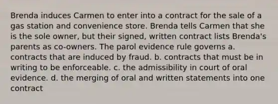 Brenda induces Carmen to enter into a contract for the sale of a gas station and convenience store. Brenda tells Carmen that she is the sole owner, but their signed, written contract lists Brenda's parents as co-owners. The parol evidence rule governs a. contracts that are induced by fraud. b. contracts that must be in writing to be enforceable. c. the admissibility in court of oral evidence. d. the merging of oral and written statements into one contract