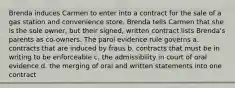 Brenda induces Carmen to enter into a contract for the sale of a gas station and convenience store. Brenda tells Carmen that she is the sole owner, but their signed, written contract lists Brenda's parents as co-owners. The parol evidence rule governs a. contracts that are induced by fraus b. contracts that must be in writing to be enforceable c. the admissibility in court of oral evidence d. the merging of oral and written statements into one contract