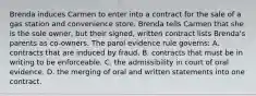 Brenda induces Carmen to enter into a contract for the sale of a gas station and convenience store. Brenda tells Carmen that she is the sole owner, but their signed, written contract lists Brenda's parents as co-owners. The parol evidence rule governs: A. contracts that are induced by fraud. B. contracts that must be in writing to be enforceable. C. the admissibility in court of oral evidence. D. the merging of oral and written statements into one contract.