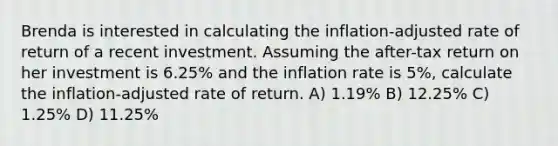 Brenda is interested in calculating the inflation-adjusted rate of return of a recent investment. Assuming the after-tax return on her investment is 6.25% and the inflation rate is 5%, calculate the inflation-adjusted rate of return. A) 1.19% B) 12.25% C) 1.25% D) 11.25%