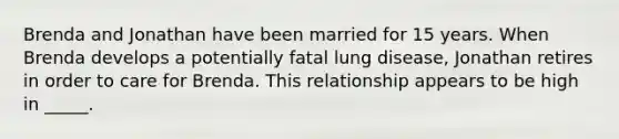 Brenda and Jonathan have been married for 15 years. When Brenda develops a potentially fatal lung disease, Jonathan retires in order to care for Brenda. This relationship appears to be high in _____.