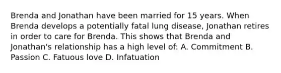 Brenda and Jonathan have been married for 15 years. When Brenda develops a potentially fatal lung disease, Jonathan retires in order to care for Brenda. This shows that Brenda and Jonathan's relationship has a high level of: A. Commitment B. Passion C. Fatuous love D. Infatuation