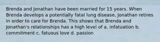 Brenda and Jonathan have been married for 15 years. When Brenda develops a potentially fatal lung disease, Jonathan retires in order to care for Brenda. This shows that Brenda and Jonathan's relationships has a high level of a. infatuation b. commitment c. fatuous love d. passion