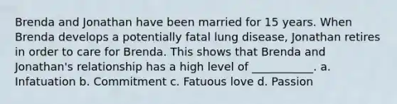 Brenda and Jonathan have been married for 15 years. When Brenda develops a potentially fatal lung disease, Jonathan retires in order to care for Brenda. This shows that Brenda and Jonathan's relationship has a high level of ___________. a. Infatuation b. Commitment c. Fatuous love d. Passion