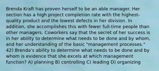 Brenda Kraft has proven herself to be an able manager. Her section has a high project completion rate with the highest-quality product and the lowest defects in her division. In addition, she accomplishes this with fewer full-time people than other managers. Coworkers say that the secret of her success is in her ability to determine what needs to be done and by whom, and her understanding of the basic "management processes." 42) Brenda's ability to determine what needs to be done and by whom is evidence that she excels at which management function? A) planning B) controlling C) leading D) organizing