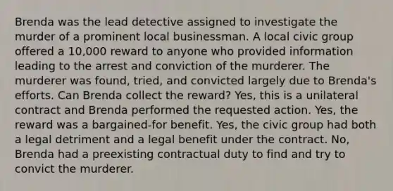 Brenda was the lead detective assigned to investigate the murder of a prominent local businessman. A local civic group offered a 10,000 reward to anyone who provided information leading to the arrest and conviction of the murderer. The murderer was found, tried, and convicted largely due to Brenda's efforts. Can Brenda collect the reward? Yes, this is a unilateral contract and Brenda performed the requested action. Yes, the reward was a bargained-for benefit. Yes, the civic group had both a legal detriment and a legal benefit under the contract. No, Brenda had a preexisting contractual duty to find and try to convict the murderer.