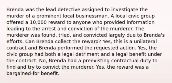 Brenda was the lead detective assigned to investigate the murder of a prominent local businessman. A local civic group offered a 10,000 reward to anyone who provided information leading to the arrest and conviction of the murderer. The murderer was found, tried, and convicted largely due to Brenda's efforts. Can Brenda collect the reward? Yes, this is a unilateral contract and Brenda performed the requested action. Yes, the civic group had both a legal detriment and a legal benefit under the contract. No, Brenda had a preexisting contractual duty to find and try to convict the murderer. Yes, the reward was a bargained-for benefit.