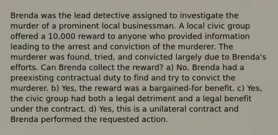 Brenda was the lead detective assigned to investigate the murder of a prominent local businessman. A local civic group offered a 10,000 reward to anyone who provided information leading to the arrest and conviction of the murderer. The murderer was found, tried, and convicted largely due to Brenda's efforts. Can Brenda collect the reward? a) No, Brenda had a preexisting contractual duty to find and try to convict the murderer. b) Yes, the reward was a bargained-for benefit. c) Yes, the civic group had both a legal detriment and a legal benefit under the contract. d) Yes, this is a unilateral contract and Brenda performed the requested action.