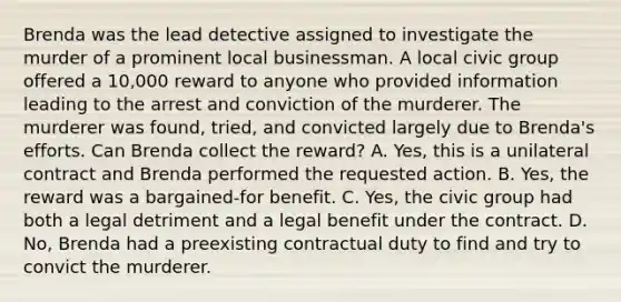 Brenda was the lead detective assigned to investigate the murder of a prominent local businessman. A local civic group offered a 10,000 reward to anyone who provided information leading to the arrest and conviction of the murderer. The murderer was found, tried, and convicted largely due to Brenda's efforts. Can Brenda collect the reward? A. Yes, this is a unilateral contract and Brenda performed the requested action. B. Yes, the reward was a bargained-for benefit. C. Yes, the civic group had both a legal detriment and a legal benefit under the contract. D. No, Brenda had a preexisting contractual duty to find and try to convict the murderer.