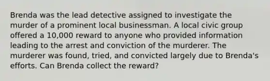 Brenda was the lead detective assigned to investigate the murder of a prominent local businessman. A local civic group offered a 10,000 reward to anyone who provided information leading to the arrest and conviction of the murderer. The murderer was found, tried, and convicted largely due to Brenda's efforts. Can Brenda collect the reward?