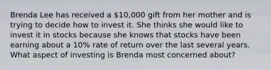 Brenda Lee has received a 10,000 gift from her mother and is trying to decide how to invest it. She thinks she would like to invest it in stocks because she knows that stocks have been earning about a 10% rate of return over the last several years. What aspect of investing is Brenda most concerned about?