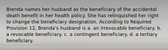 Brenda names her husband as the beneficiary of the accidental death benefit in her health policy. She has relinquished her right to change the beneficiary designation. According to Required Provision 12, Brenda's husband is a. an irrevocable beneficiary. b. a revocable beneficiary. c. a contingent beneficiary. d. a tertiary beneficiary.