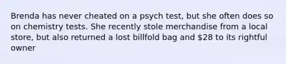 Brenda has never cheated on a psych test, but she often does so on chemistry tests. She recently stole merchandise from a local store, but also returned a lost billfold bag and 28 to its rightful owner