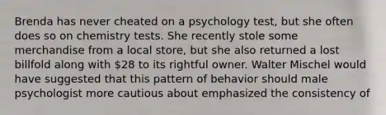 Brenda has never cheated on a psychology test, but she often does so on chemistry tests. She recently stole some merchandise from a local store, but she also returned a lost billfold along with 28 to its rightful owner. Walter Mischel would have suggested that this pattern of behavior should male psychologist more cautious about emphasized the consistency of