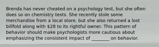 Brenda has never cheated on a psychology test, but she often does so on chemistry tests. She recently stole some merchandise from a local store, but she also returned a lost billfold along with 28 to its rightful owner. This pattern of behavior should make psychologists more cautious about emphasizing the consistent impact of ________ on behavior.