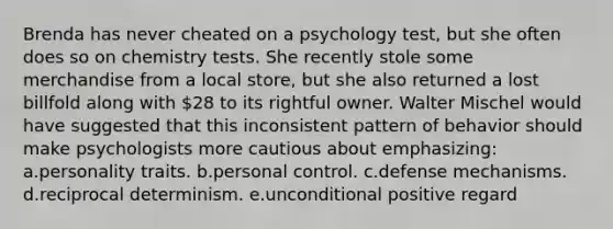 Brenda has never cheated on a psychology test, but she often does so on chemistry tests. She recently stole some merchandise from a local store, but she also returned a lost billfold along with 28 to its rightful owner. Walter Mischel would have suggested that this inconsistent pattern of behavior should make psychologists more cautious about emphasizing: a.personality traits. b.personal control. c.defense mechanisms. d.reciprocal determinism. e.unconditional positive regard