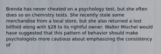 Brenda has never cheated on a psychology test, but she often does so on chemistry tests. She recently stole some merchandise from a local store, but she also returned a lost billfold along with 28 to its rightful owner. Walter Mischel would have suggested that this pattern of behavior should make psychologists more cautious about emphasizing the consistency of