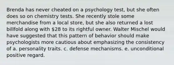 Brenda has never cheated on a psychology test, but she often does so on chemistry tests. She recently stole some merchandise from a local store, but she also returned a lost billfold along with 28 to its rightful owner. Walter Mischel would have suggested that this pattern of behavior should make psychologists more cautious about emphasizing the consistency of a. personality traits. c. defense mechanisms. e. unconditional positive regard.