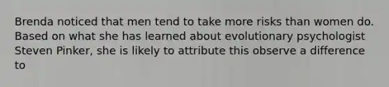 Brenda noticed that men tend to take more risks than women do. Based on what she has learned about evolutionary psychologist Steven Pinker, she is likely to attribute this observe a difference to