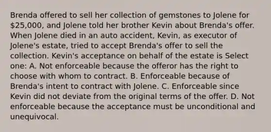 Brenda offered to sell her collection of gemstones to Jolene for 25,000, and Jolene told her brother Kevin about Brenda's offer. When Jolene died in an auto accident, Kevin, as executor of Jolene's estate, tried to accept Brenda's offer to sell the collection. Kevin's acceptance on behalf of the estate is Select one: A. Not enforceable because the offeror has the right to choose with whom to contract. B. Enforceable because of Brenda's intent to contract with Jolene. C. Enforceable since Kevin did not deviate from the original terms of the offer. D. Not enforceable because the acceptance must be unconditional and unequivocal.