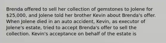 Brenda offered to sell her collection of gemstones to Jolene for 25,000, and Jolene told her brother Kevin about Brenda's offer. When Jolene died in an auto accident, Kevin, as executor of Jolene's estate, tried to accept Brenda's offer to sell the collection. Kevin's acceptance on behalf of the estate is