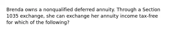 Brenda owns a nonqualified deferred annuity. Through a Section 1035 exchange, she can exchange her annuity income tax-free for which of the following?